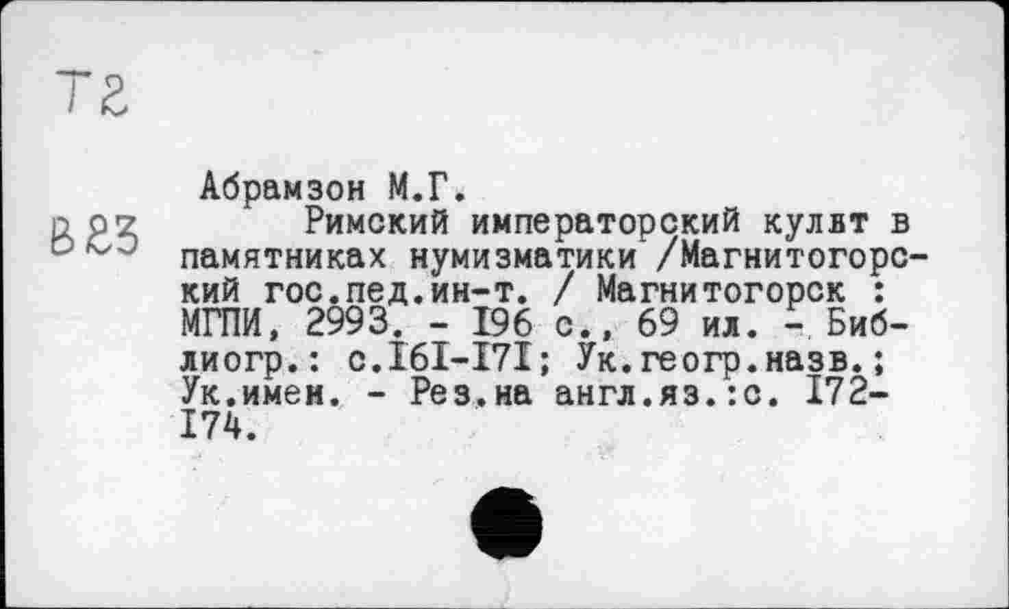 ﻿Т2
вгз
Абрамзон М.Г.
Римский императорский кулвт в памятниках нумизматики' /Магнитогорский гос.пед.ин-т. / Магнитогорск : МГПИ, 2993. - 196 с., 69 ил. - Биб-лиогр.: с.161-171; Ук. геогр.назв. ; Ук.имеи. - Рез.на англ.яз.:с. 172-174.